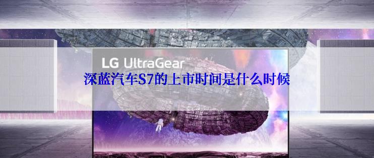 深蓝汽车S7的上市时间是什么时候