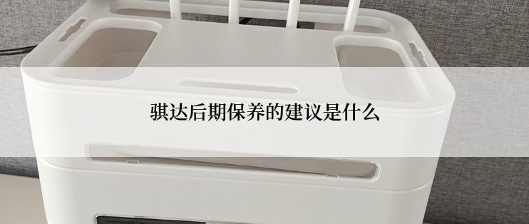 骐达后期保养的建议是什么
