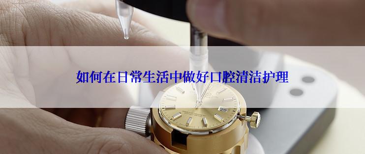 如何在日常生活中做好口腔清洁护理