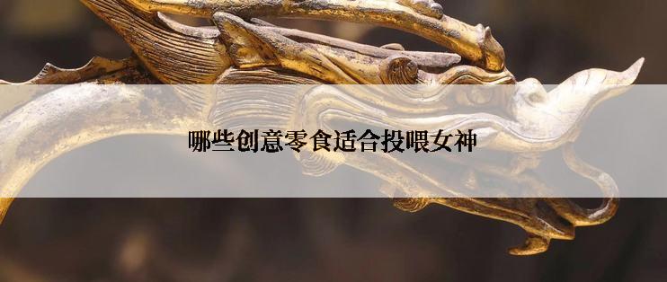 哪些创意零食适合投喂女神