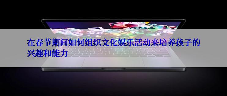 在春节期间如何组织文化娱乐活动来培养孩子的兴趣和能力