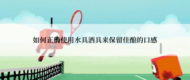 如何正确使用水具酒具来保留佳酿的口感