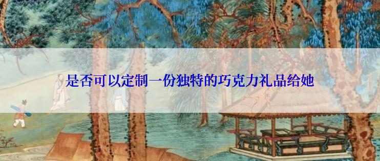 是否可以定制一份独特的巧克力礼品给她