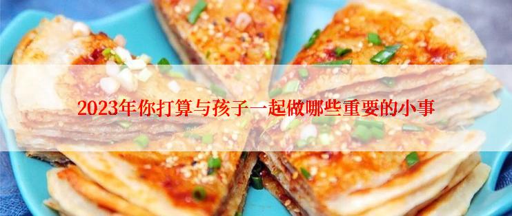 2023年你打算与孩子一起做哪些重要的小事