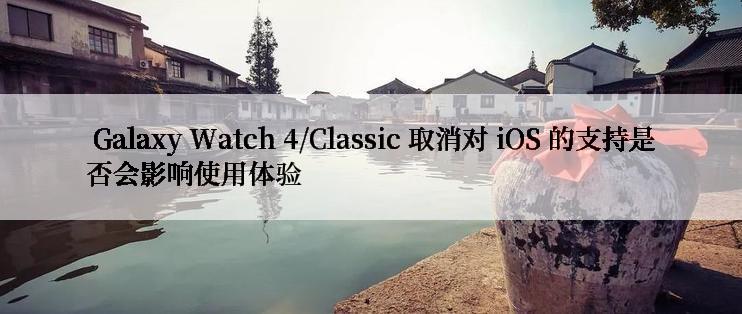  Galaxy Watch 4/Classic 取消对 iOS 的支持是否会影响使用体验