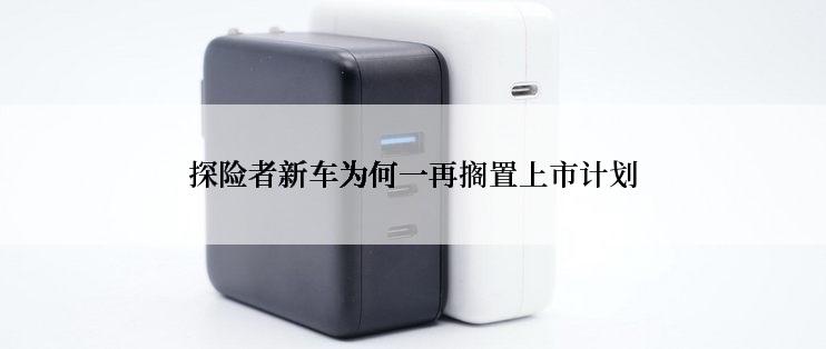 探险者新车为何一再搁置上市计划