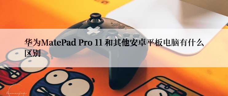 华为MatePad Pro 11 和其他安卓平板电脑有什么区别