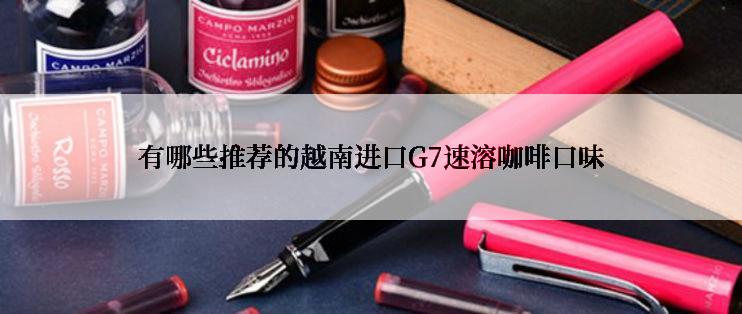 有哪些推荐的越南进口G7速溶咖啡口味