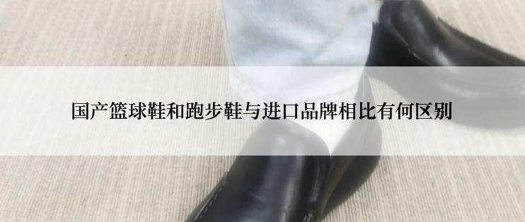 国产篮球鞋和跑步鞋与进口品牌相比有何区别
