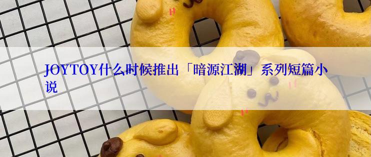 JOYTOY什么时候推出「暗源江湖」系列短篇小说