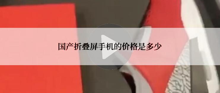 国产折叠屏手机的价格是多少