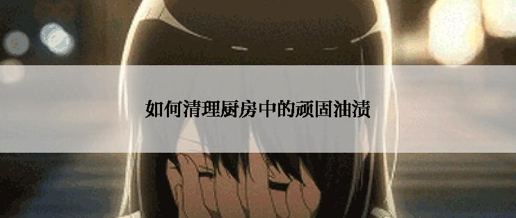 如何清理厨房中的顽固油渍