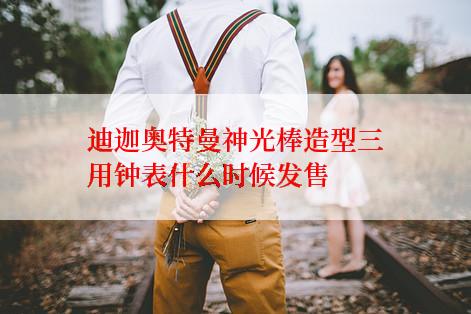 迪迦奥特曼神光棒造型三用钟表什么时候发售