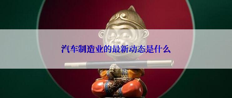 汽车制造业的最新动态是什么