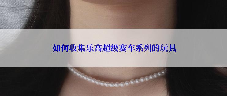  如何收集乐高超级赛车系列的玩具