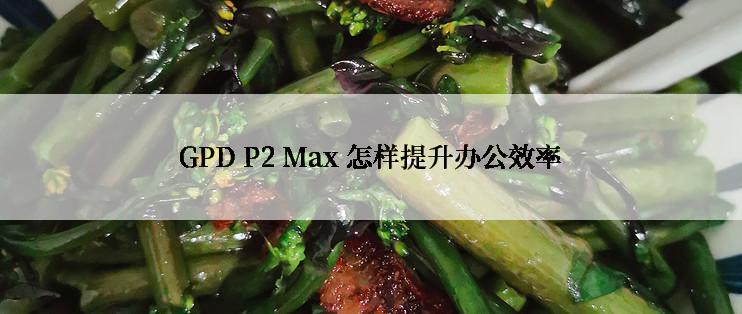 GPD P2 Max 怎样提升办公效率