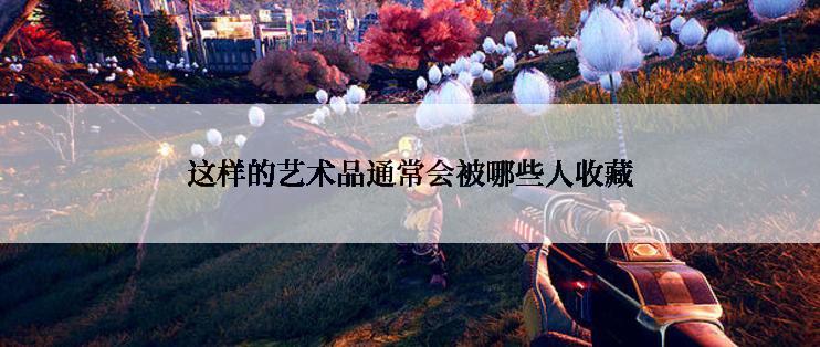 这样的艺术品通常会被哪些人收藏