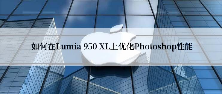  如何在Lumia 950 XL上优化Photoshop性能