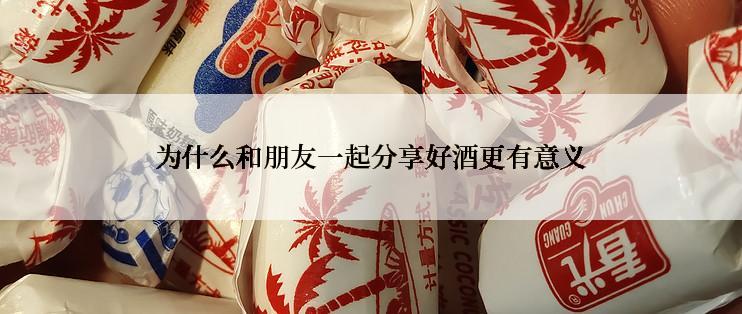 为什么和朋友一起分享好酒更有意义