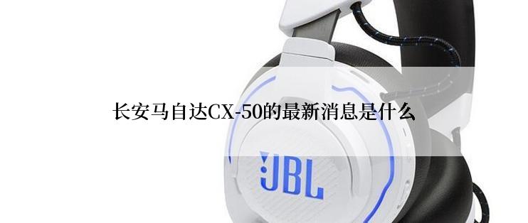 长安马自达CX-50的最新消息是什么
