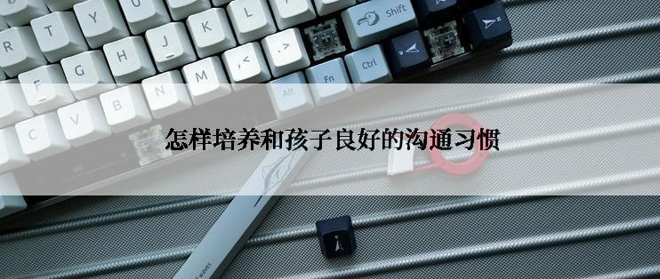  怎样培养和孩子良好的沟通习惯