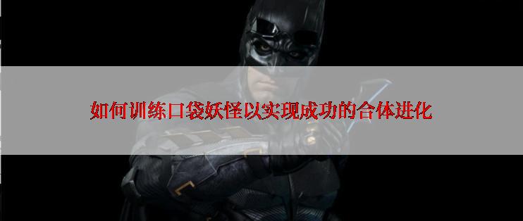 如何训练口袋妖怪以实现成功的合体进化