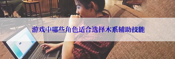  游戏中哪些角色适合选择木系辅助技能