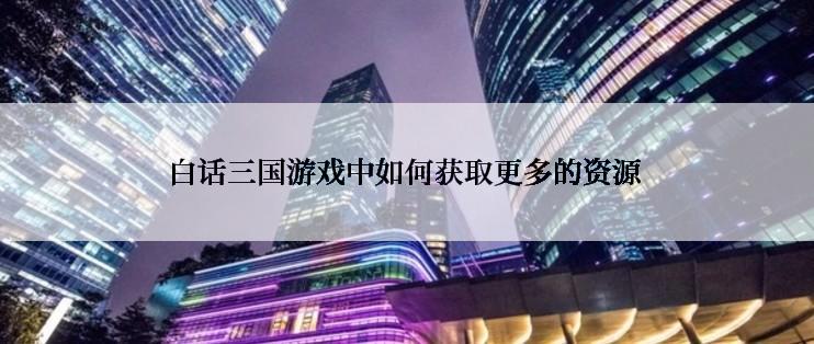 白话三国游戏中如何获取更多的资源