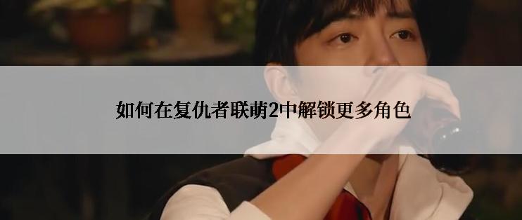  如何在复仇者联萌2中解锁更多角色