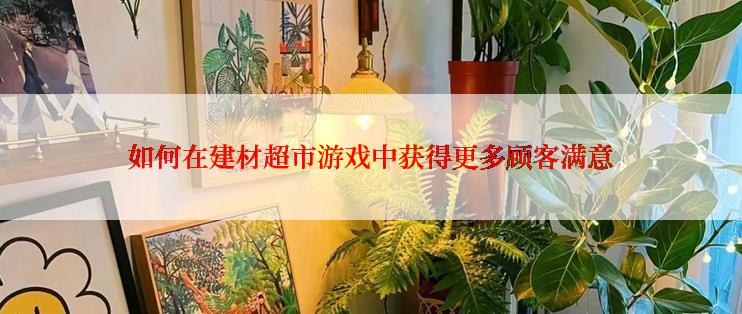 如何在建材超市游戏中获得更多顾客满意