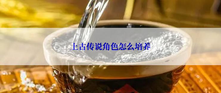 上古传说角色怎么培养