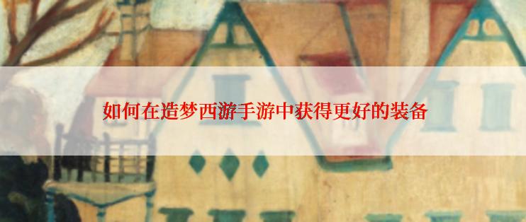  如何在造梦西游手游中获得更好的装备
