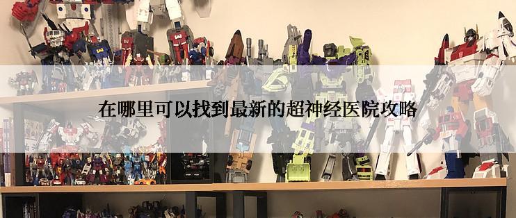 在哪里可以找到最新的超神经医院攻略