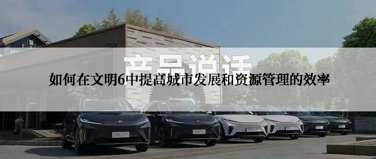  如何在文明6中提高城市发展和资源管理的效率