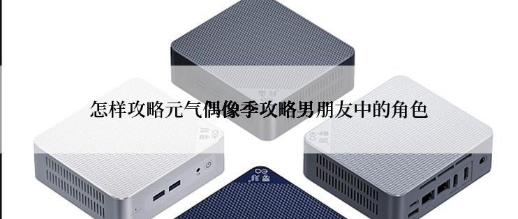 怎样攻略元气偶像季攻略男朋友中的角色