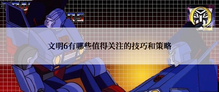 文明6有哪些值得关注的技巧和策略