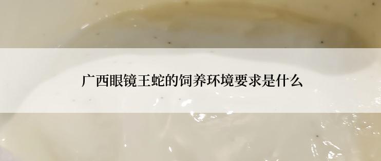  广西眼镜王蛇的饲养环境要求是什么