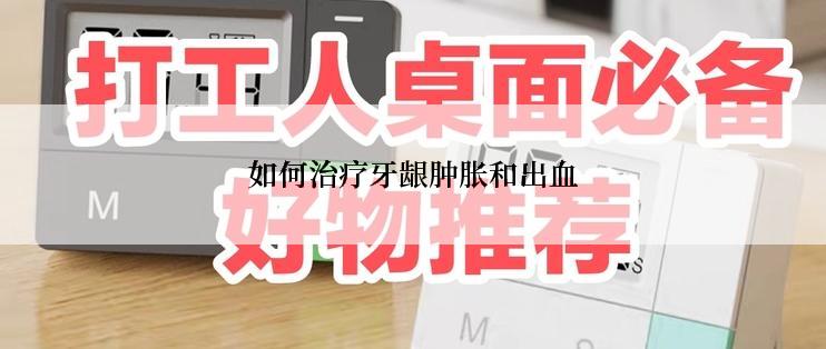 如何治疗牙龈肿胀和出血