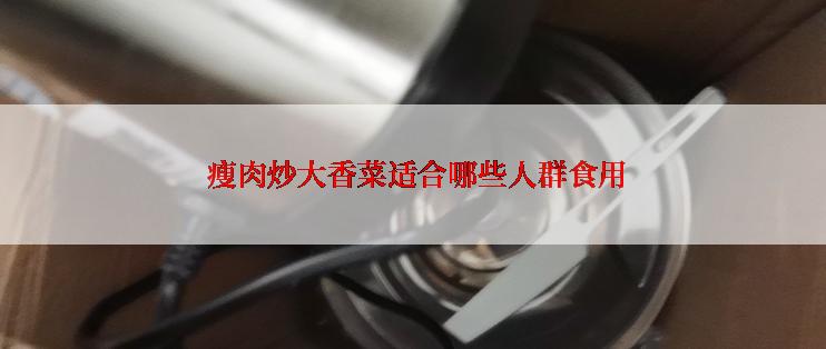  瘦肉炒大香菜适合哪些人群食用