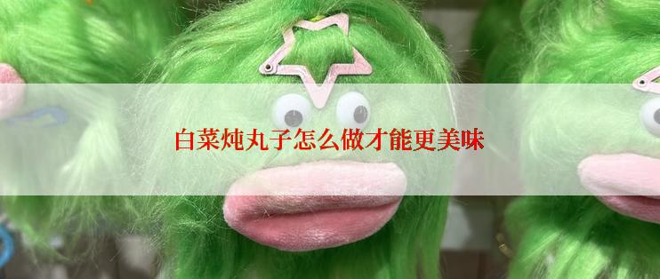 白菜炖丸子怎么做才能更美味