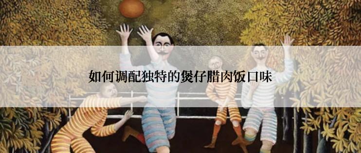 如何调配独特的煲仔腊肉饭口味
