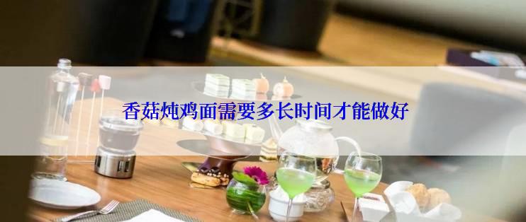  香菇炖鸡面需要多长时间才能做好