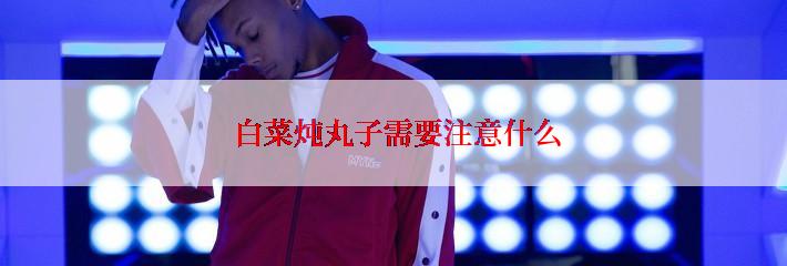  白菜炖丸子需要注意什么