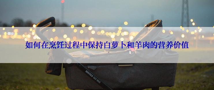 如何在烹饪过程中保持白萝卜和羊肉的营养价值