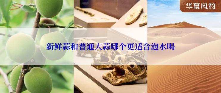 新鲜蒜和普通大蒜哪个更适合泡水喝