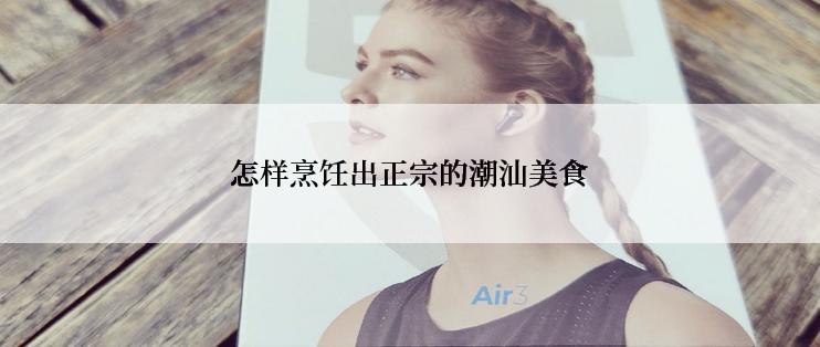 怎样烹饪出正宗的潮汕美食