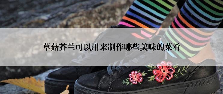 草菇芥兰可以用来制作哪些美味的菜肴