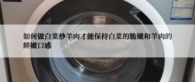 如何做白菜炒羊肉才能保持白菜的脆嫩和羊肉的鲜嫩口感
