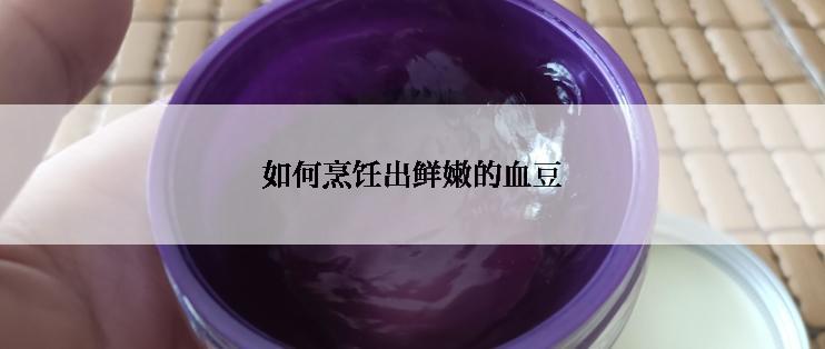 如何烹饪出鲜嫩的血豆