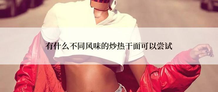 有什么不同风味的炒热干面可以尝试